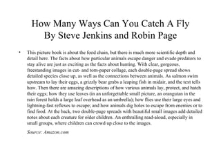 How Many Ways Can You Catch A Fly By Steve Jenkins and Robin Page This picture book is about the food chain, but there is much more scientific depth and detail here. The facts about how particular animals escape danger and evade predators to stay alive are just as exciting as the facts about hunting. With clear, gorgeous, freestanding images in cut- and torn-paper collage, each double-page spread shows detailed species close up, as well as the connections between animals. As salmon swim upstream to lay their eggs, a grizzly bear grabs a leaping fish in midair, and the text tells how. Then there are amazing descriptions of how various animals lay, protect, and hatch their eggs; how they use leaves (in an unforgettable small picture, an orangutan in the rain forest holds a large leaf overhead as an umbrella); how flies use their large eyes and lightning-fast reflexes to escape; and how animals dig holes to escape from enemies or to find food. At the back, two double-page spreads with beautiful small images add detailed notes about each creature for older children. An enthralling read-aloud, especially in small groups, where children can crowd up close to the images. Source: Amazon.com 