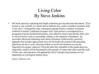 Living Color By Steve Jenkins this book opens by explaining that bright coloration goes beyond mere decoration: "If an animal is very colorful, it is likely that its brilliant skin, scales or feathers somehow help it stay alive." Arranged by color, subsequent spreads feature a rainbow of animals rendered in Jenkins' celebrated cut-paper style. Each picture is accompanied by a paragraph of nicely distilled information, most effective when it specifically links color to survival tactics such as camouflage, mating, or the repulsion of predators. An accessible afterword explaining more about coloration is followed by a pictorial appendix that includes approximate sizes for the book's 66 creatures (the preceding depictions are not to scale, allowing Jenkins to lavish full attention on even the fingernail-size pygmy seahorse). From the pink fairy armadillo to the purple deep-sea dragonfish, readers will be fascinated by the panoply of critters that often seem the stuff of fairy lore, and educators will applaud the clever concept of presenting survival adaptations as a biological fashion show. Source:Amazon.com 