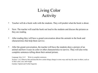 Living Color Activity Teacher will do a book walk with the students. They will predict what the book is about. Next. The teacher will read the book out loud to the students and discuss the pictures as they are reading. After reading they will have a grand conversation about the animals in the book and characteristics that help them survive. After the grand conversation, the teacher will have the students draw a picture of an animal and how it uses its color or other characteristics to survive. They will also write complete sentences telling about their animal picture. Language Arts-1.6.2 Write in complete sentences. Science- 1.6.2 Observe that and describe how certain things change in some ways and stay the same in others, such as in their color, size, and weight. Gardner- Spatial and Verbal linguistic 