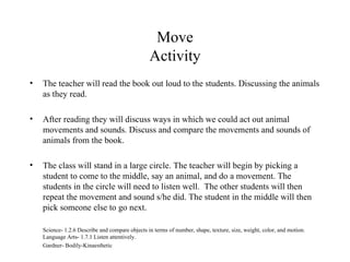 Move Activity The teacher will read the book out loud to the students. Discussing the animals as they read. After reading they will discuss ways in which we could act out animal movements and sounds. Discuss and compare the movements and sounds of animals from the book. The class will stand in a large circle. The teacher will begin by picking a student to come to the middle, say an animal, and do a movement. The students in the circle will need to listen well.  The other students will then repeat the movement and sound s/he did. The student in the middle will then pick someone else to go next. Science- 1.2.6 Describe and compare objects in terms of number, shape, texture, size, weight, color, and motion. Language Arts- 1.7.1 Listen attentively. Gardner- Bodily-Kinaesthetic 