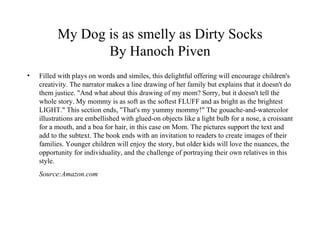 My Dog is as smelly as Dirty Socks By Hanoch Piven Filled with plays on words and similes, this delightful offering will encourage children's creativity. The narrator makes a line drawing of her family but explains that it doesn't do them justice. "And what about this drawing of my mom? Sorry, but it doesn't tell the whole story. My mommy is as soft as the softest FLUFF and as bright as the brightest LIGHT." This section ends, "That's my yummy mommy!" The gouache-and-watercolor illustrations are embellished with glued-on objects like a light bulb for a nose, a croissant for a mouth, and a boa for hair, in this case on Mom. The pictures support the text and add to the subtext. The book ends with an invitation to readers to create images of their families. Younger children will enjoy the story, but older kids will love the nuances, the opportunity for individuality, and the challenge of portraying their own relatives in this style. Source:Amazon.com 