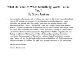 What Do You Do When Something Wants To Eat You? By Steve Jenkins Experience the roller coaster ride of intrigue and escape as the vibrant pages of this book come to life with each new danger. As the title suggests, this book explores many interesting and unusual ways that equally interesting and unusual animals avoid becoming a predator's dinner. The Basilisk Lizard, for example, narrowly escapes the beak of a vicious-looking heron by running across the water's surface. This unique talent has earned it the nickname "Jesus Christ Lizard" in his native country of South America. Other animals featured in this selection are the puffer fish, the blue-tongued skink, and the hog-nosed snake. The textured, vividly colorful, and eye-catching illustrations compliment the story as each of the fourteen predators face off against their potential prey. Parents will like that the book is educational, and children will find it entertaining. Although intended for children, this book is for anyone from age 4 to 104 who enjoys learning about animals.   Source: Amazon.com 