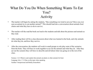 What Do You Do When Something Wants To Eat You? Activity The teacher will begin by asking the students, “Has something ever tried to eat you? Have you ever seen an animal try to eat another animal?” This should lead into a conversation about animals food chains and what they have to do to survive. The teacher will the read the book out loud to the students and talk about the pictures and animals as they read. After reading there will be a class discussion about what was learned in the book, and why animals do what they do, and how they survive.  After the conversation, the students will work in small groups to role play some of the scenarios from the book. They will have to work together to act out the animals and what they do.  After they act out the scenario they will have to describe and tell about what was going on to the rest of the class. Science- 1.4.3 Observe and explain that animals eat plants or other animals for food.  Language Arts- 1.7.4 Stay on the topic when speaking. Gardner- Interpersonal and Bodily kinaesthetic 