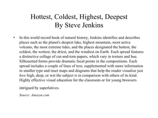 Hottest, Coldest, Highest, Deepest By Steve Jenkins In this world record book of natural history, Jenkins identifies and describes places such as the planet's deepest lake, highest mountain, most active volcano, the most extreme tides, and the places designated the hottest, the coldest, the wettest, the driest, and the windiest on Earth. Each spread features a distinctive collage of cut-and-torn papers, which vary in texture and hue. Silhouetted forms provide dramatic focal points in the compositions. Each spread includes a couple of lines of text, supplemented with more information in smaller type and inset maps and diagrams that help the reader visualize just  how  high, deep, or wet the subject is in comparison with others of its kind. Highly effective visual education for the classroom or for young browsers intrigued by superlatives.   Source: Amazon.com 