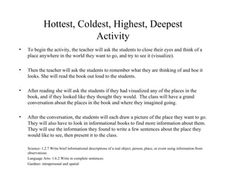 Hottest, Coldest, Highest, Deepest Activity To begin the activity, the teacher will ask the students to close their eyes and think of a place anywhere in the world they want to go, and try to see it (visualize). Then the teacher will ask the students to remember what they are thinking of and hoe it looks. She will read the book out loud to the students. After reading she will ask the students if they had visualized any of the places in the book, and if they looked like they thought they would.  The class will have a grand conversation about the places in the book and where they imagined going. After the conversation, the students will each draw a picture of the place they want to go. They will also have to look in informational books to find more information about them.  They will use the information they found to write a few sentences about the place they would like to see, then present it to the class. Science- 1.2.7 Write brief informational descriptions of a real object, person, place, or event using information from observations Language Arts- 1.6.2 Write in complete sentences. Gardner- intrapersonal and spatial 