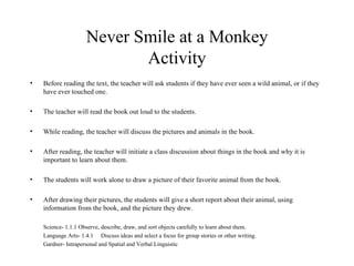 Never Smile at a Monkey Activity Before reading the text, the teacher will ask students if they have ever seen a wild animal, or if they have ever touched one. The teacher will read the book out loud to the students. While reading, the teacher will discuss the pictures and animals in the book.  After reading, the teacher will initiate a class discussion about things in the book and why it is important to learn about them. The students will work alone to draw a picture of their favorite animal from the book. After drawing their pictures, the students will give a short report about their animal, using information from the book, and the picture they drew. Science- 1.1.1 Observe, describe, draw, and sort objects carefully to learn about them. Language Arts- 1.4.1 Discuss ideas and select a focus for group stories or other writing. Gardner- Intrapersonal and Spatial and Verbal Linguistic 