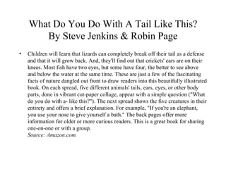 What Do You Do With A Tail Like This? By Steve Jenkins & Robin Page Children will learn that lizards can completely break off their tail as a defense and that it will grow back. And, they'll find out that crickets' ears are on their knees. Most fish have two eyes, but some have four, the better to see above and below the water at the same time. These are just a few of the fascinating facts of nature dangled out front to draw readers into this beautifully illustrated book. On each spread, five different animals' tails, ears, eyes, or other body parts, done in vibrant cut-paper collage, appear with a simple question ("What do you do with a- like this?"). The next spread shows the five creatures in their entirety and offers a brief explanation. For example, "If you're an elephant, you use your nose to give yourself a bath." The back pages offer more information for older or more curious readers. This is a great book for sharing one-on-one or with a group. Source: Amazon.com 