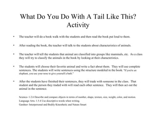What Do You Do With A Tail Like This? Activity The teacher will do a book walk with the students and then read the book put loud to them. After reading the book, the teacher will talk to the students about characteristics of animals.  The teacher will tell the students that animal are classified into groups like mammals, etc.  As a class they will try to classify the animals in the book by looking at their characteristics. The students will choose their favorite animal and write a fact about them.  They will use complete sentences. The students will write sentences using the structure modeled in the book : "If you're an elephant, you use your nose to give yourself a bath."  After the students have finished their sentences, they will trade with someone in the class.  That student and the person they traded with will read each other sentence.  They will then act out the animal in the sentence. Science- 1.2.6 Describe and compare objects in terms of number, shape, texture, size, weight, color, and motion. Language Arts- 1.5.4 Use descriptive words when writing. Gardner- Interpersonal and Bodily Kinesthetic and Nature Smart 