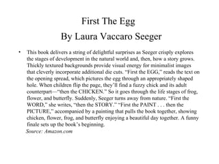 First The Egg    By Laura Vaccaro Seeger This book delivers a string of delightful surprises as Seeger crisply explores the stages of development in the natural world and, then, how a story grows. Thickly textured backgrounds provide visual energy for minimalist images that cleverly incorporate additional die cuts. “First the EGG,” reads the text on the opening spread, which pictures the egg through an appropriately shaped hole. When children flip the page, they’ll find a fuzzy chick and its adult counterpart—“then the CHICKEN.” So it goes through the life stages of frog, flower, and butterfly. Suddenly, Seeger turns away from nature. “First the WORD,” she writes, “then the STORY.” “First the PAINT . . . then the PICTURE,” accompanied by a painting that pulls the book together, showing chicken, flower, frog, and butterfly enjoying a beautiful day together. A funny finale sets up the book’s beginning. Source: Amazon.com 