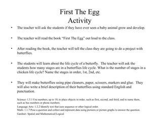 First The Egg Activity The teacher will ask the students if they have ever seen a baby animal grow and develop. The teacher will read the book “First The Egg” out loud to the class. After reading the book, the teacher will tell the class they are going to do a project with butterflies.  The students will learn about the life cycle of a butterfly.  The teacher will ask the students how many stages are in a butterflies life cycle. What is the number of stages in a chicken life cycle? Name the stages in order, 1st, 2nd, etc.  They will make butterflies using pipe cleaners, paper, scissors, markers and glue.  They will also write a brief description of their butterflies using standard English and punctuation. Science- 1.5.1 Use numbers, up to 10, to place objects in order, such as first, second, and third, and to name them, such as bus numbers or phone numbers. Language Arts- 1.2.2 Identify text that uses sequence or other logical order. Math- 1.1.7 Pose a question and collect and represent data using pictures or picture graphs to answer the question.  Gardner- Spatial and Mathematical/Logical 