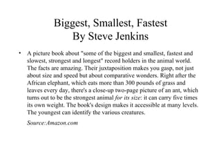 Biggest, Smallest, Fastest By Steve Jenkins A picture book about "some of the biggest and smallest, fastest and slowest, strongest and longest" record holders in the animal world. The facts are amazing. Their juxtaposition makes you gasp, not just about size and speed but about comparative wonders. Right after the African elephant, which eats more than 300 pounds of grass and leaves every day, there's a close-up two-page picture of an ant, which turns out to be the strongest animal  for its size : it can carry five times its own weight. The book's design makes it accessible at many levels. The youngest can identify the various creatures. Source:Amazon.com 