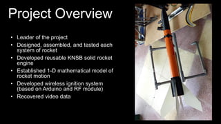 Project Overview
• Leader of the project
• Designed, assembled, and tested each
system of rocket
• Developed reusable KNSB solid rocket
engine
• Established 1-D mathematical model of
rocket motion
• Developed wireless ignition system
(based on Arduino and RF module)
• Recovered video data
 