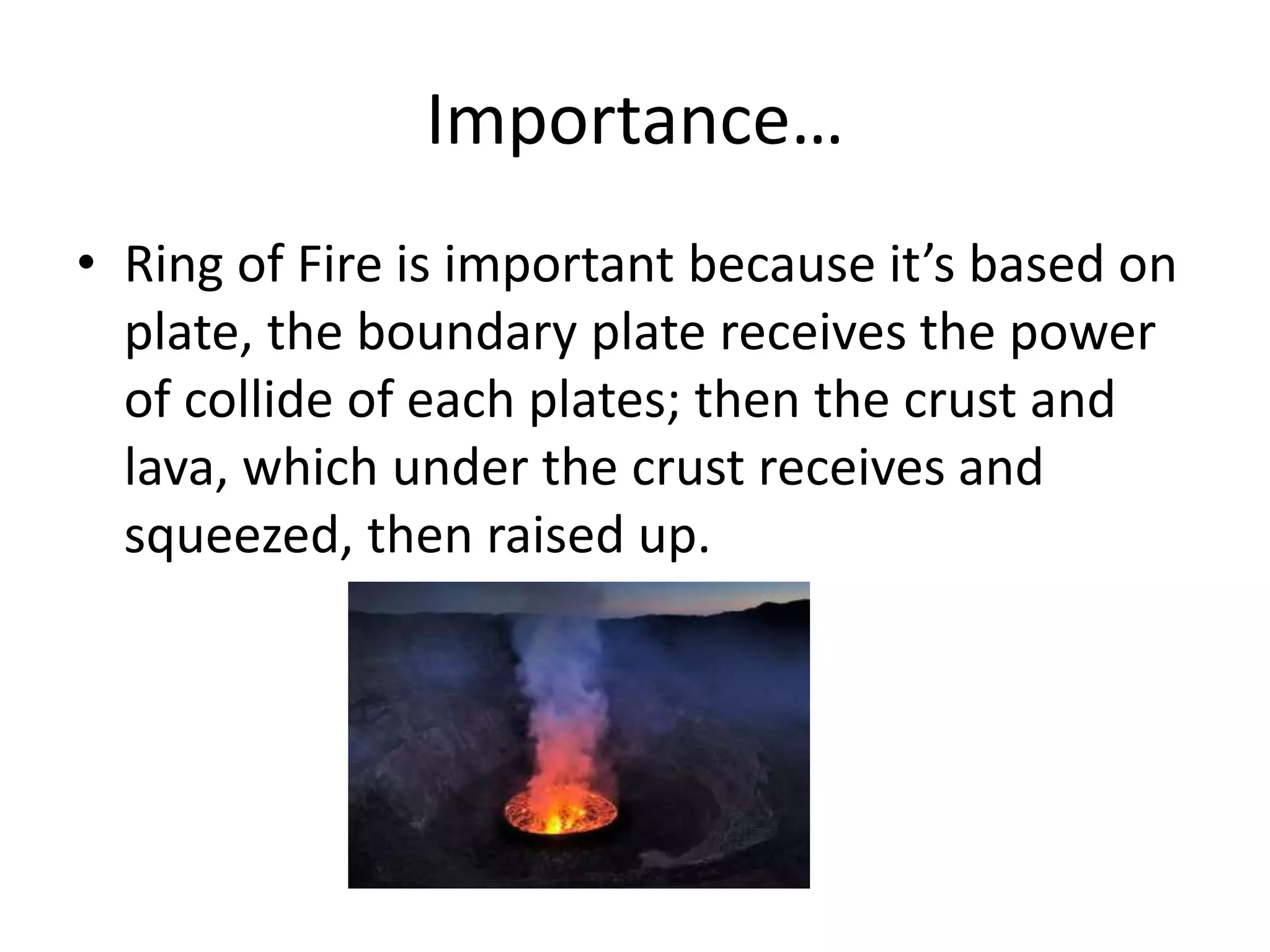 Importance…
• Ring of Fire is important because it’s based on
plate, the boundary plate receives the power
of collide of each plates; then the crust and
lava, which under the crust receives and
squeezed, then raised up.