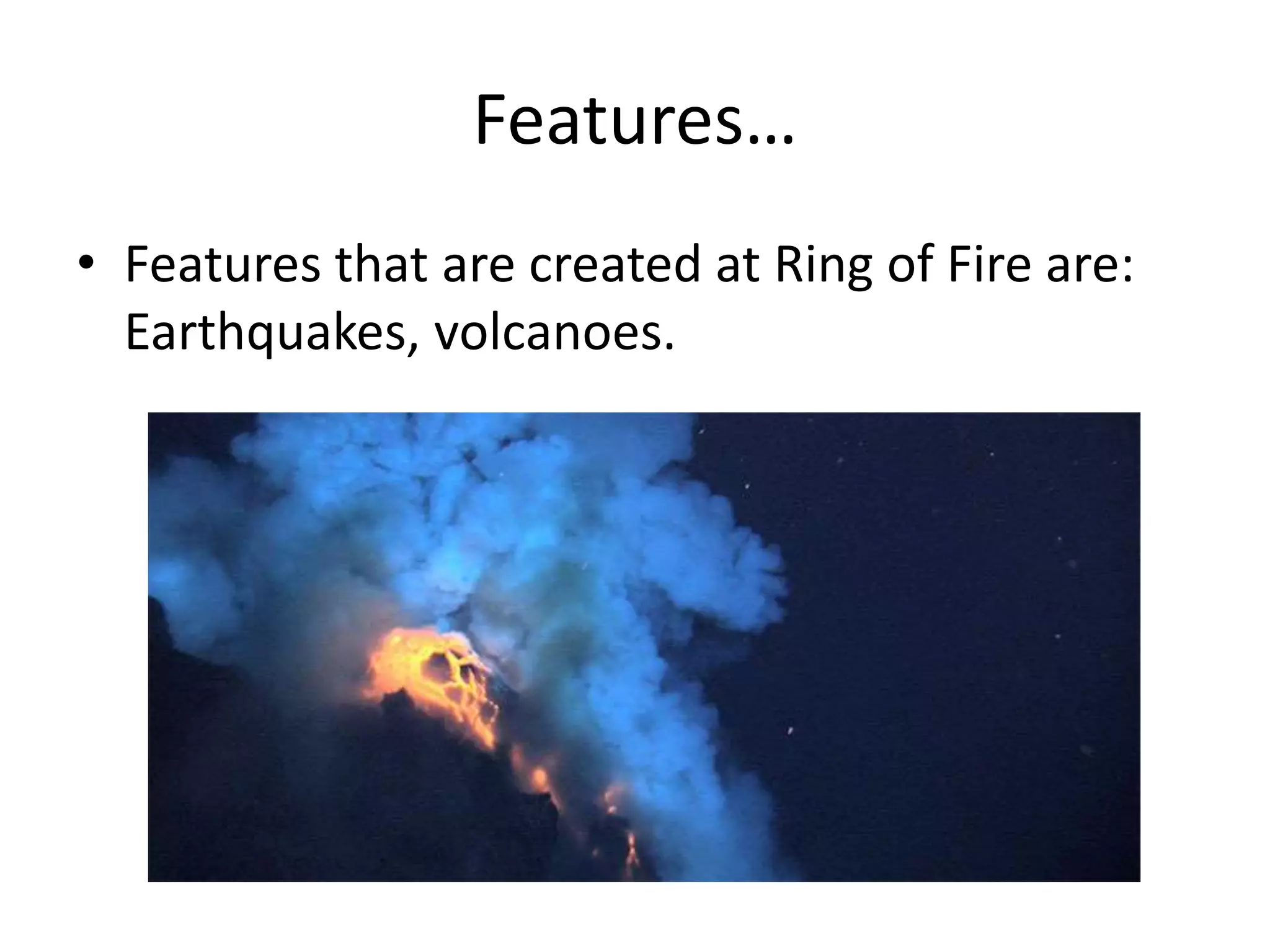 Features…
• Features that are created at Ring of Fire are:
Earthquakes, volcanoes.