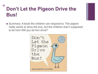 Don’t Let the Pigeon Drive the Bus!Summary: A book the children can respond to. The pigeon really wants to drive the bus, but the children aren’t supposed to let him! Will you let him drive?