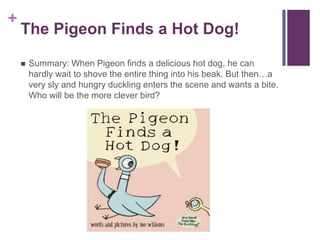 The Pigeon Finds a Hot Dog!Summary: When Pigeon finds a delicious hot dog, he can hardly wait to shove the entire thing into his beak. But then…a very sly and hungry duckling enters the scene and wants a bite. Who will be the more clever bird?