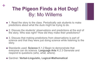 The Pigeon Finds a Hot Dog!By: Mo Willems1. Read the story to the class. Periodically ask students to make predictions about what the duck might be trying to do.2. Discuss the students’ observations and predictions at the end of the story. Who was right? How did they make their predictions? 3. Discuss that making predictions from observations is part of science and that they were just doing science while listening to the story.Standards used: Science K.1.2 Begin to demonstrate that everyone can do science. Language Arts K.2.3 Generate and respond to questions (who, what, where).Gardner: Verbal-Linguistic, Logical-Mathematical