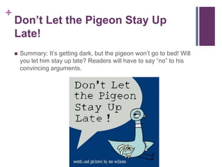 Don’t Let the Pigeon Stay Up Late!Summary: It’s getting dark, but the pigeon won’t go to bed! Will you let him stay up late? Readers will have to say “no” to his convincing arguments.