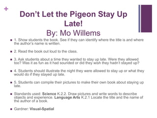 Don’t Let the Pigeon Stay Up Late!By: Mo Willems1. Show students the book. See if they can identify where the title is and where the author’s name is written.2. Read the book out loud to the class. 3. Ask students about a time they wanted to stay up late. Were they allowed too? Was it as fun as it had sounded or did they wish they hadn’t stayed up?4. Students should illustrate the night they were allowed to stay up or what they would do if they stayed up late. 5. Students can compile their pictures to make their own book about staying up late.Standards used: Science K.2.2. Draw pictures and write words to describe objects and experience. Language Arts K.2.1 Locate the title and the name of the author of a book.Gardner: Visual-Spatial