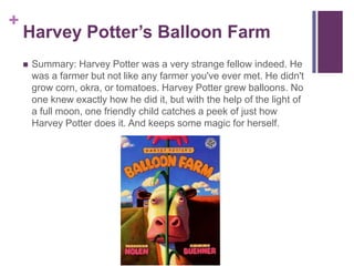 Harvey Potter’s Balloon FarmSummary: Harvey Potter was a very strange fellow indeed. He was a farmer but not like any farmer you've ever met. He didn't grow corn, okra, or tomatoes. Harvey Potter grew balloons. No one knew exactly how he did it, but with the help of the light of a full moon, one friendly child catches a peek of just how Harvey Potter does it. And keeps some magic for herself.