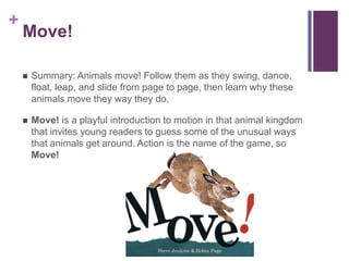 Move!Summary: Animals move! Follow them as they swing, dance, float, leap, and slide from page to page, then learn why these animals move they way they do.Move! is a playful introduction to motion in that animal kingdom that invites young readers to guess some of the unusual ways that animals get around. Action is the name of the game, so Move!