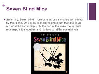 Seven Blind MiceSummary: Seven blind mice come across a strange something by their pond. One goes each day taking a turn trying to figure out what the something is. At the end of the week the seventh mouse puts it altogether and realizes what the something is!
