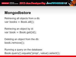 Mongodbstore
Retrieving all objects from a db:
var books = Book.all();

Retrieving an object by id:
var book = Book.get(id);

Deleting an object from the db:
book.remove();

Running a query on the database:
Book.query().equals('prop', value).select();
 