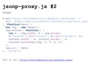 jsonp-proxy.js #2 Usage: $. get ( 'http://seivadnosaj-js.appspot.com/proxy' ,   {   url :   'http://www.jasondavies.com/media/img/jason.jpg' } ,   function ( data )   {    var  img  =   new  Image () ;   img.onload  =   function ()   {      var  w  =  img. width ,  h  =  img. height ;     $ ( '#canvas' ) . attr ( 'width' ,  w ) . attr ( 'height' ,  h ) ;     context. width   =  w ;  context. height   =  h ;     context. drawImage ( img ,   0 ,   0 ,  w ,  h ) ;    } ;   img. src   =  data ; } ,   'jsonp' ) ; Try it at:   http://seivadnosaj-js.appspot.com/ 
