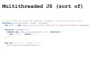 Multithreaded JS (sort of) // run "test" in "threads" parallel threads a total of "count" times function  parallel ( test ,  count ,  threads )   {    var  pool  =   new  java. util . concurrent . Executors . newFixedThreadPool ( threads ) ;    function  runnable ( f )   {      return   new  java. lang . Runnable ({  run :   function ()   {        try   {  f () ;   }   catch ( e )   {   }      }}) ;    }    for ( var  i  =   0 ;  i  <  count ;  i  ++ )     pool. execute ( runnable ( test )) ; } 