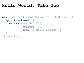 Hello World, Take Two new   ( require ( 'ringo/httpserver' ) . Server )({   app :   function ()   {      return   { status :   200 ,               headers :   {} ,               body :   [ 'Hello World' ]} ;    } }) . start () ; 