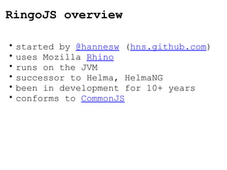 RingoJS overview started by  @hannesw  ( hns.github.com ) uses Mozilla  Rhino runs on the JVM successor to Helma, HelmaNG been in development for 10+ years conforms to  CommonJS 