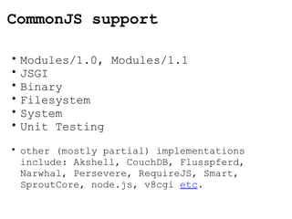 CommonJS support Modules/1.0, Modules/1.1 JSGI Binary Filesystem System Unit Testing other (mostly partial) implementations include: Akshell, CouchDB, Flusspferd, Narwhal, Persevere, RequireJS, Smart, SproutCore, node.js, v8cgi  etc . 