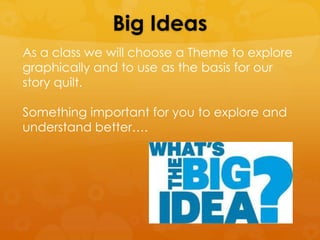 Big Ideas
As a class we will choose a Theme to explore
graphically and to use as the basis for our
story quilt.

Something important for you to explore and
understand better….
 
