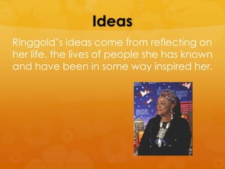 Ideas
Ringgold’s ideas come from reflecting on
her life, the lives of people she has known
and have been in some way inspired her.
 