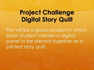 Project Challenge
      Digital Story Quilt
This will be a group project in which
each student creates a digital
panel to be pieced together as a
printed story quilt.
 