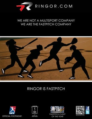 WE ARE NOT A MULTISPORT COMPANY
              WE ARE THE FASTPITCH COMPANY




                     RINGOR IS FASTPITCH




                    RINGOR is fastpitch
                                FASTPITCH CLEAT   RINGOR.COM
OFFICIAL FOOTWEAR      APMA       OF THE YEAR
 