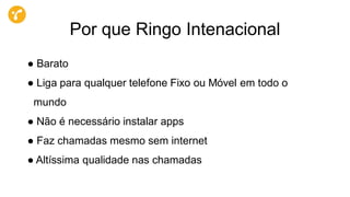 Por que Ringo Intenacional
● Barato
● Liga para qualquer telefone Fixo ou Móvel em todo o
mundo
● Não é necessário instalar apps
● Faz chamadas mesmo sem internet
● Altíssima qualidade nas chamadas
 