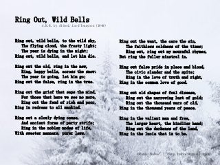 Ring Out, Wild Bells
            A.H.H. by Alfred, Lord Tennyson (1849)



Ring out, wild bells, to the wild sky,               Ring out the want, the care the sin,
   The flying cloud, the frosty light;                  The faithless coldness of the times;
   The year is dying in the night;                      Ring out, ring out my mournful rhymes,
Ring out, wild bells, and let him die.               But ring the fuller minstrel in.

Ring out the old, ring in the new,                   Ring out false pride in place and blood,
   Ring, happy bells, across the snow:                  The civic slander and the spite;
   The year is going, let him go;                       Ring in the love of truth and right,
Ring out the false, ring in the true.                Ring in the common love of good.

Ring out the grief that saps the mind,               Ring out old shapes of foul disease,
   For those that here we see no more,                  Ring out the narrowing lust of gold;
   Ring out the feud of rich and poor,                  Ring out the thousand wars of old,
Ring in redress to all mankind.                      Ring in the thousand years of peace.

Ring out a slowly dying cause,                       Ring in the valiant man and free,
   And ancient forms of party strife;                   The larger heart, the kindlier hand;
   Ring in the nobler modes of life,                    Ring out the darkenss of the land,
With sweeter manners, purer laws.                    Ring in the lucia that is to be.



                                                             ©Rana Babac | rana.babac@gmail.com
 