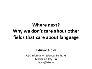 Where	
  next?	
  	
  
Why	
  we	
  don’t	
  care	
  about	
  other	
  
ﬁelds	
  that	
  care	
  about	
  language	
  	
  
Eduard	
  Hovy	
  	
  
USC	
  Informa2on	
  Sciences	
  Ins2tute	
  
Marina	
  del	
  Rey,	
  CA	
  
hovy@isi.edu	
  
 