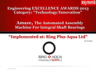 Amaze, The Automated Assembly
Machine For Integral Shaft Bearings
Engineering EXCELLENCE AWARDS 2013
Category: “Technology/Innovation”
“Implemented at: Ring Plus Aqua Ltd”
11 October 2013 1
10th Oct’2013
 