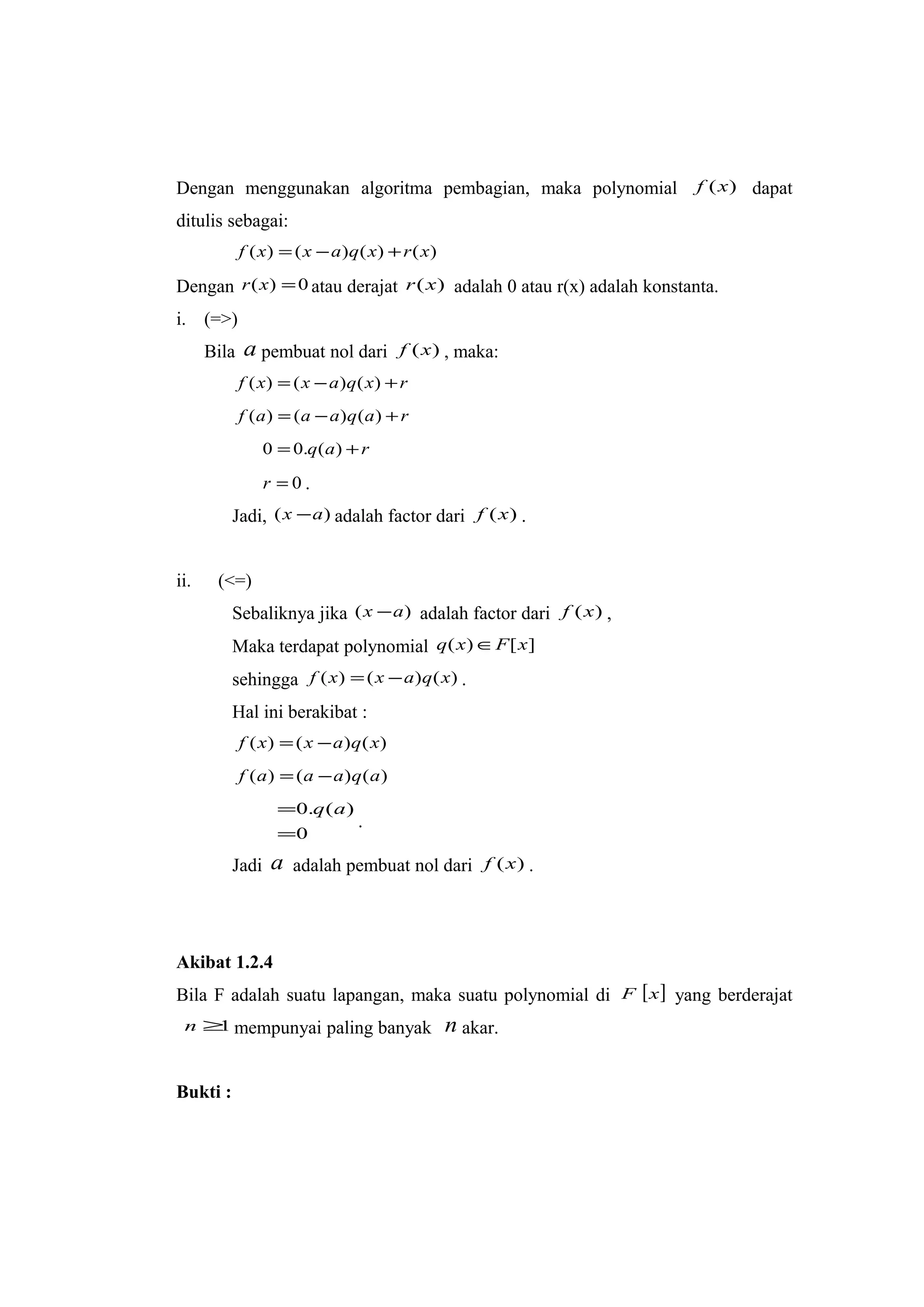 Dengan menggunakan algoritma pembagian, maka polynomial )(xf dapat
ditulis sebagai:
)()()()( xrxqaxxf +−=
Dengan 0)( =xr atau derajat )(xr adalah 0 atau r(x) adalah konstanta.
i. (=>)
Bila a pembuat nol dari )(xf , maka:
rxqaxxf +−= )()()(
raqaaaf +−= )()()(
raq += )(.00
0=r .
Jadi, )( ax − adalah factor dari )(xf .
ii. (<=)
Sebaliknya jika )( ax − adalah factor dari )(xf ,
Maka terdapat polynomial ][)( xFxq ∈
sehingga )()()( xqaxxf −= .
Hal ini berakibat :
)()()( xqaxxf −=
)()()( aqaaaf −=
0
)(.0
=
= aq
.
Jadi a adalah pembuat nol dari )(xf .
Akibat 1.2.4
Bila F adalah suatu lapangan, maka suatu polynomial di [ ]xF yang berderajat
1≥n mempunyai paling banyak n akar.
Bukti :
 