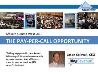 Affiliate Summit West 2010 THE PAY-PER-CALL OPPORTUNITY Jason Spievak, CEO  “ Adding pay-per-call … was key to delivering a 25% month-over-month increase in sales.  And affiliates … stand to earn as much as 83% more.”  – RevUpNet 