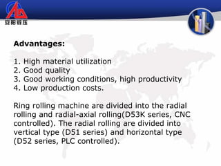 Advantages:
1. High material utilization
2. Good quality
3. Good working conditions, high productivity
4. Low production costs.
Ring rolling machine are divided into the radial
rolling and radial-axial rolling(D53K series, CNC
controlled). The radial rolling are divided into
vertical type (D51 series) and horizontal type
(D52 series, PLC controlled).
 