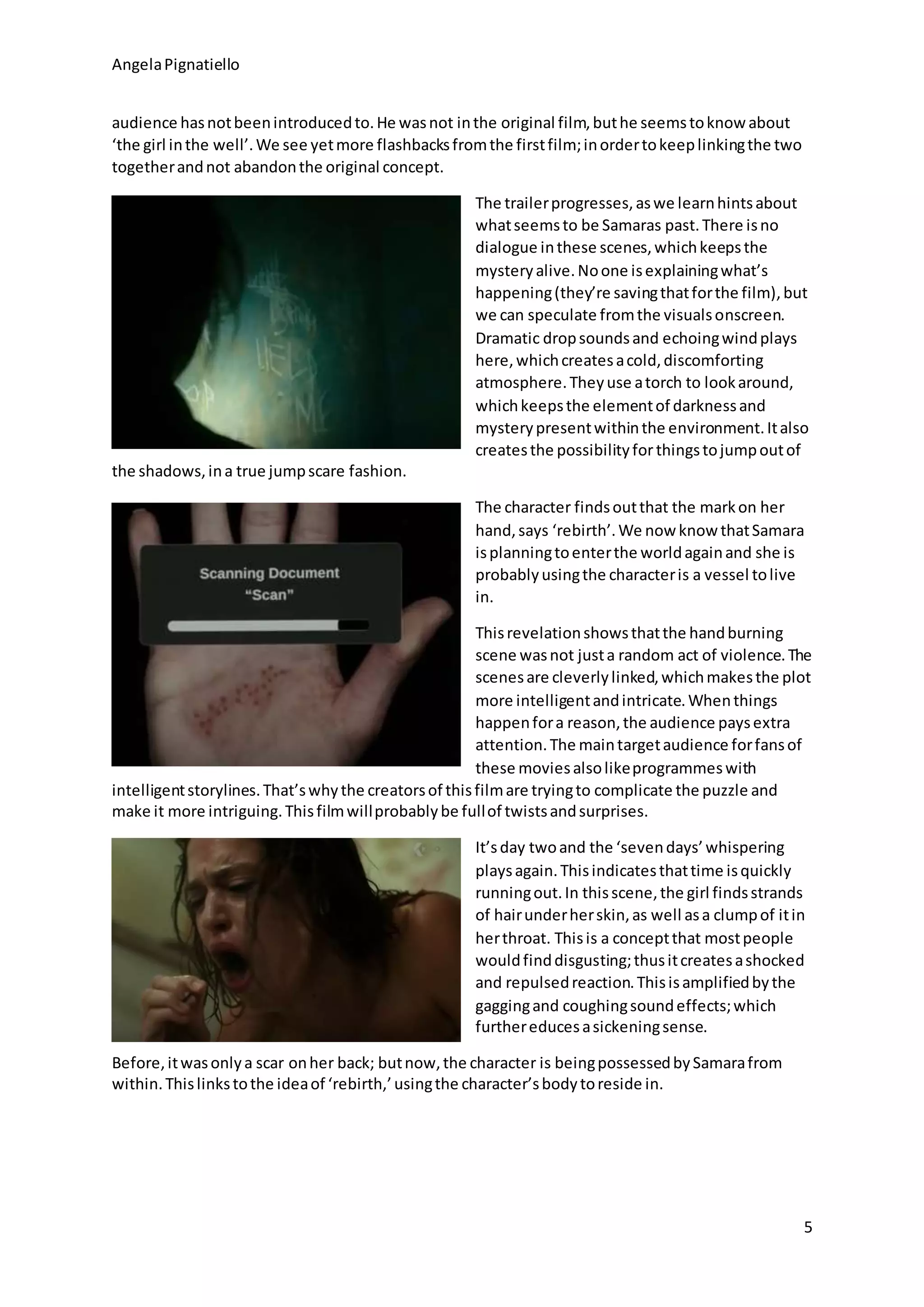 AngelaPignatiello
5
audience hasnotbeenintroducedto.He wasnot inthe original film,buthe seemstoknow about
‘the girl inthe well’.We see yetmore flashbacksfromthe firstfilm;inordertokeeplinkingthe two
togetherandnot abandonthe original concept.
The trailerprogresses,aswe learnhintsabout
whatseemsto be Samaras past.There isno
dialogue inthese scenes,whichkeepsthe
mysteryalive.Noone isexplainingwhat’s
happening(they’re savingthatforthe film),but
we can speculate fromthe visualsonscreen.
Dramatic dropsoundsand echoingwindplays
here,whichcreatesacold,discomforting
atmosphere.Theyuse atorch to lookaround,
whichkeepsthe elementof darknessand
mysterypresentwithinthe environment.Italso
createsthe possibilityforthingstojumpoutof
the shadows,ina true jumpscare fashion.
The character findsoutthat the markon her
hand,says ‘rebirth’.We now know thatSamara
isplanningtoenterthe worldagainand she is
probablyusingthe characteris a vessel tolive
in.
Thisrevelationshowsthatthe handburning
scene wasnot justa random act of violence.The
scenesare cleverlylinked,whichmakesthe plot
more intelligentandintricate.Whenthings
happenfora reason,the audience paysextra
attention.The maintargetaudience forfansof
these moviesalsolikeprogrammeswith
intelligentstorylines.That’swhythe creatorsof thisfilmare tryingto complicate the puzzle and
make it more intriguing.Thisfilmwillprobablybe fullof twistsandsurprises.
It’sday twoand the ‘sevendays’whispering
playsagain.Thisindicatesthattime isquickly
runningout.In thisscene,the girl findsstrands
of hairunderherskin,as well asa clumpof itin
herthroat. Thisis a conceptthat mostpeople
wouldfinddisgusting;thusitcreatesashocked
and repulsedreaction.Thisisamplifiedbythe
gaggingand coughingsoundeffects;which
furthereducesasickeningsense.
Before,itwasonlya scar onher back; butnow,the character is beingpossessedbySamarafrom
within.Thislinkstothe ideaof ‘rebirth,’usingthe character’sbodytoreside in.
 