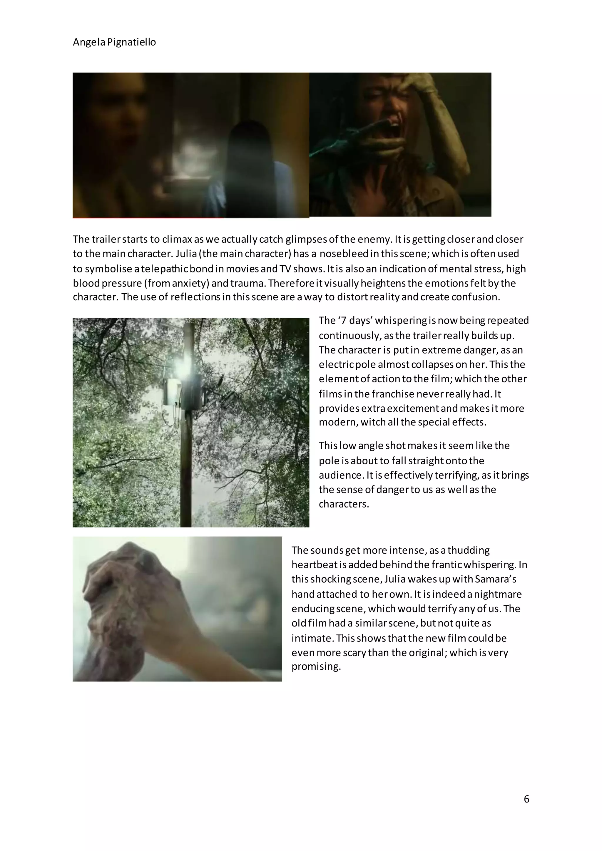 AngelaPignatiello
6
The trailerstarts to climax aswe actuallycatch glimpsesof the enemy.Itisgettingcloserandcloser
to the maincharacter. Julia(the maincharacter) has a nosebleedinthisscene;whichisoftenused
to symbolise atelepathicbondinmoviesandTV shows.Itis alsoan indicationof mental stress,high
bloodpressure (fromanxiety) andtrauma.Thereforeitvisuallyheightensthe emotionsfeltbythe
character. The use of reflectionsinthisscene are away to distortrealityandcreate confusion.
The ‘7 days’whisperingisnow beingrepeated
continuously,asthe trailerreallybuildsup.
The character is putin extreme danger,asan
electricpole almostcollapsesonher.Thisthe
elementof actiontothe film;whichthe other
filmsinthe franchise neverreallyhad.It
providesextraexcitementandmakesitmore
modern,witchall the special effects.
Thislow angle shotmakesit seemlike the
pole isaboutto fall straightontothe
audience.Itiseffectivelyterrifying,asitbrings
the sense of dangerto us as well asthe
characters.
The soundsget more intense,asathudding
heartbeatisaddedbehindthe franticwhispering.In
thisshockingscene,Julia wakesupwithSamara’s
handattached to herown.It isindeedanightmare
enducingscene,whichwouldterrifyanyof us.The
oldfilmhada similarscene,butnotquite as
intimate.Thisshowsthatthe new filmcouldbe
evenmore scarythan the original; whichisvery
promising.
 