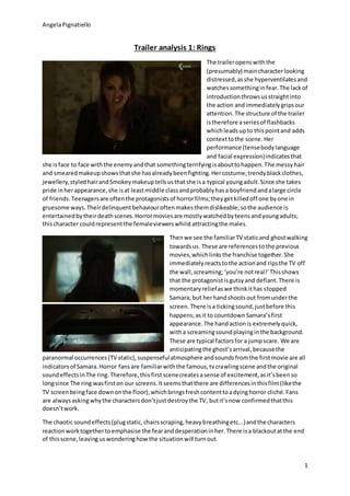 AngelaPignatiello
1
Trailer analysis 1: Rings
The traileropenswiththe
(presumably) maincharacterlooking
distressed,asshe hyperventilatesand
watchessomethinginfear.The lackof
introductionthrowsusstraightinto
the action andimmediatelygripsour
attention.The structure of the trailer
istherefore aseriesof flashbacks
whichleadsupto thispointand adds
contexttothe scene.Her
performance (tensebodylanguage
and facial expression)indicatesthat
she isface to face withthe enemyandthat somethingterrifyingisabouttohappen.The messyhair
and smearedmakeupshowsthatshe hasalreadybeenfighting.Hercostume;trendyblackclothes,
jewellery,styledhairandSmokeymakeuptellsusthatshe isa typical youngadult.Since she takes
pride inherappearance,she isat leastmiddle classandprobablyhasa boyfriendandalarge circle
of friends.Teenagersare oftenthe protagonistsof horrorfilms;theygetkilledoff one byone in
gruesome ways.Theirdelinquentbehaviouroftenmakesthemdislikeable;sothe audience is
entertainedbytheirdeathscenes.Horrormoviesare mostlywatchedbyteensandyoungadults;
thischaracter couldrepresentthe femaleviewerswhilstattractingthe males.
Thenwe see the familiarTV staticand ghostwalking
towardsus. These are referencestothe previous
movies,whichlinksthe franchise together.She
immediatelyreactstothe actionand ripsthe TV off
the wall,screaming;‘you’re notreal!’Thisshows
that the protagonistisgutsyand defiant.There is
momentaryreliefaswe thinkithas stopped
Samara; but herhandshootsout fromunderthe
screen.There isa tickingsound,justbefore this
happens;asit to countdownSamara’sfirst
appearance.The handactionis extremelyquick,
witha screamingsoundplayinginthe background.
These are typical factorsfor a jumpscare. We are
anticipatingthe ghost’sarrival,becausethe
paranormal occurrences(TV static),suspensefulatmosphere andsoundsfromthe firstmovie are all
indicatorsof Samara.Horror fansare familiarwiththe famous,tvcrawlingscene andthe original
soundeffectsinThe ring.Therefore,thisfirstscenecreatesasense of excitement,asit’sbeenso
longsince The ring wasfirston our screens.Itseemsthatthere are differencesinthisfilm(likethe
TV screenbeingface downonthe floor),whichbringsfreshcontenttoadyinghorror cliché.Fans
are alwaysaskingwhythe charactersdon’tjustdestroythe TV, butit’snow confirmedthatthis
doesn’twork.
The chaotic soundeffects(plugstatic,chairsscraping,heavybreathingetc...)andthe characters
reactionworktogethertoemphasise the fearanddesperationinher.There isa blackoutatthe end
of thisscene,leavinguswonderinghowthe situationwill turnout.
 