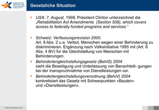 Gesetzliche Situation USA: 7. August, 1998,  Präsident Clinton unterzeichnet die „Rehabilitation Act Amendments  (Section 508), which covers access to federally funded programs and services.“ Schweiz: Verfassungsrevision 2000.  Art. 8 Abs. 2 u.a. Verbot, Menschen wegen einer Behinderung zu diskriminieren. Ergänzung nach Volksinitiative 1995 mit (Art. 8 Abs. 4 BV) für die Gleichstellung von Menschen mit Behinderungen. Behindertengleichstellungsgesetz (BehiG) 2004   sieht die Beseitigung und Unterlassung von Benachteili- gungen bei der Inanspruchnahme von Dienstleistungen vor. Behindertengleichstellungsverordnung (BehiV) 2004  konkretisiert das Gesetz mit Schwerpunkten «Bauten»  und «Dienstleistungen». 