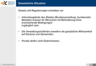 Gesetzliche Situation Gesetz und Regulierungen schreiben vor: Internetangebote des Staates (Bundesverwaltung, bundesnahe Betriebe) müssen für Menschen mit Behinderung ohne erschwerende Bedingungen  zugänglich sein. Die Verwaltungsrichtlinien erweitern die gesetzliche Wirksamkeit auf Kantone und Gemeinden. Private dürfen nicht Diskriminieren. 