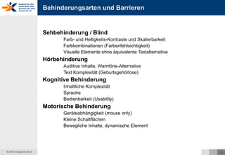 Behinderungsarten und Barrieren Sehbehinderung / Blind Farb- und Helligkeits-Kontraste und Skalierbarkeit Farbkombinationen (Farbenfehlsichtigkeit) Visuelle Elemente ohne äquivalente Textalternative Hörbehinderung Auditive Inhalte, Warntöne-Alternative Text Komplexität (Geburtsgehörlose) Kognitive   Behinderung Inhaltliche Komplexität Sprache Bedienbarkeit (Usability) Motorische   Behinderung Geräteabhängigkeit (mouse only) Kleine Schaltflächen Bewegliche Inhalte, dynamische Element 