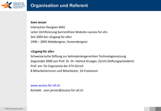Organisation und Referent Sven Jenzer Interaction Designer MAS Leiter Zertifizierung barrierefreie Website «access for all» Seit 2005 bei «Zugang für alle» 1996 – 2005 Webdesigner, Screendesigner «Zugang für alle» Schweizerische Stiftung zur behindertengerechten Technologienutzung Gegründet 2000 von Prof. Dr. Dr. Helmut Krueger, Zürich (Stiftungspräsident) Prof. em. für Ergonomie der ETH-Zürich 8 Mitarbeiterinnen und Mitarbeiter, 10 Freelancer www.access-for-all.ch   Kontakt:  [email_address] 